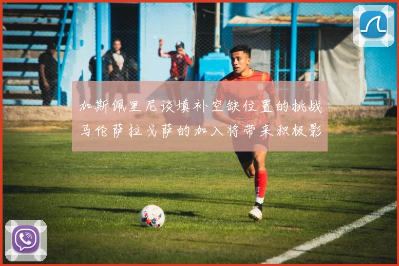 加斯佩里尼谈填补空缺位置的挑战马伦萨拉戈萨的加入将带来积极影响