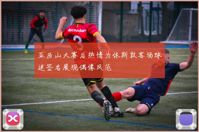 亚历山大赛后热情为休斯敦客场球迷签名展现偶像风范