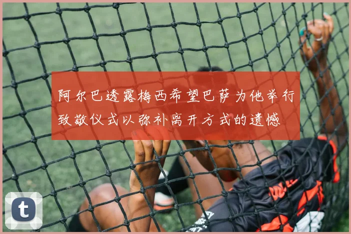 阿尔巴透露梅西希望巴萨为他举行致敬仪式以弥补离开方式的遗憾