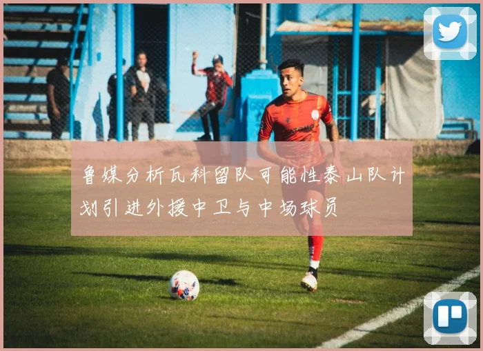 鲁媒分析瓦科留队可能性泰山队计划引进外援中卫与中场球员