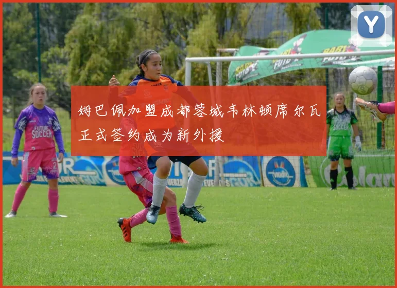 姆巴佩加盟成都蓉城韦林顿席尔瓦正式签约成为新外援