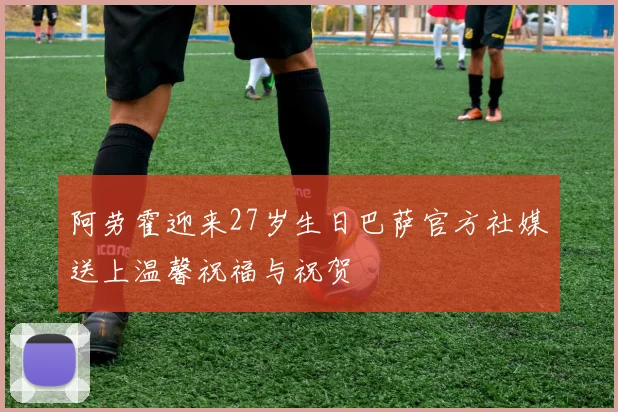 阿劳霍迎来27岁生日巴萨官方社媒送上温馨祝福与祝贺