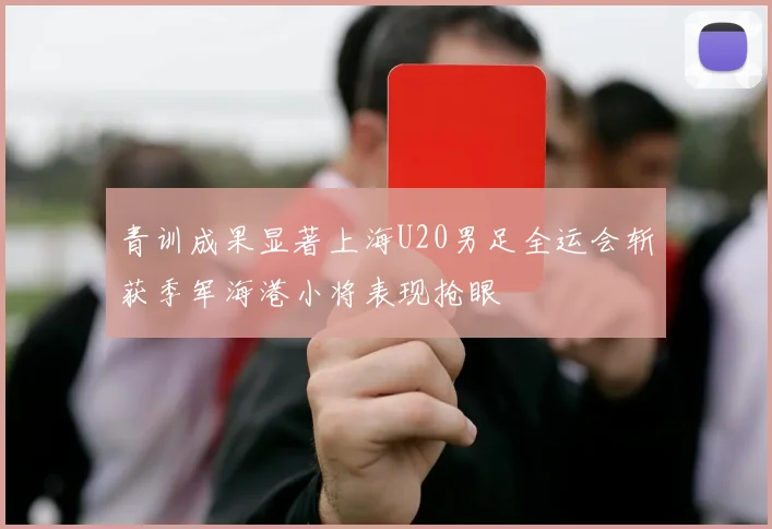 青训成果显著上海U20男足全运会斩获季军海港小将表现抢眼