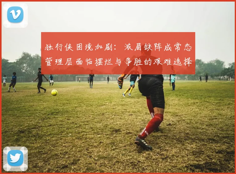 独行侠困境加剧：浓眉缺阵成常态管理层面临摆烂与争胜的艰难选择