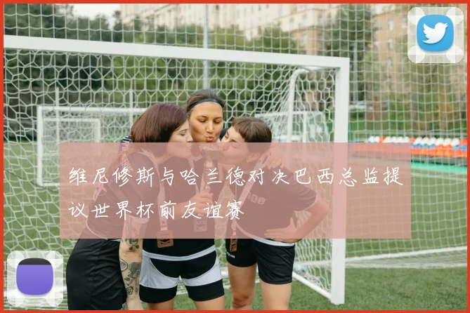 维尼修斯与哈兰德对决巴西总监提议世界杯前友谊赛