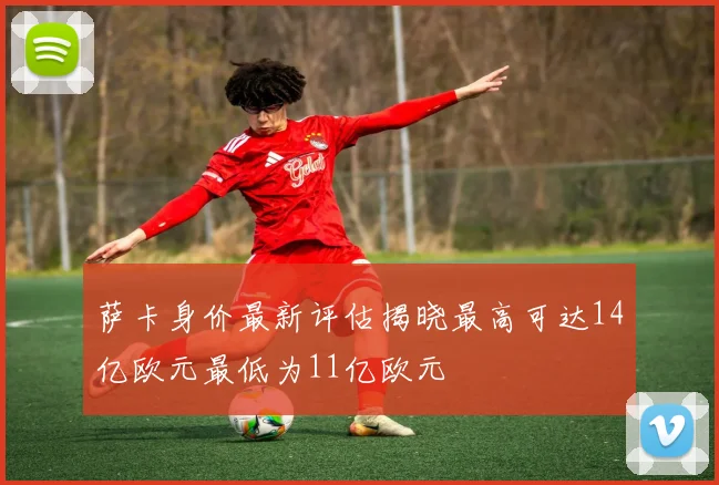 萨卡身价最新评估揭晓最高可达14亿欧元最低为11亿欧元