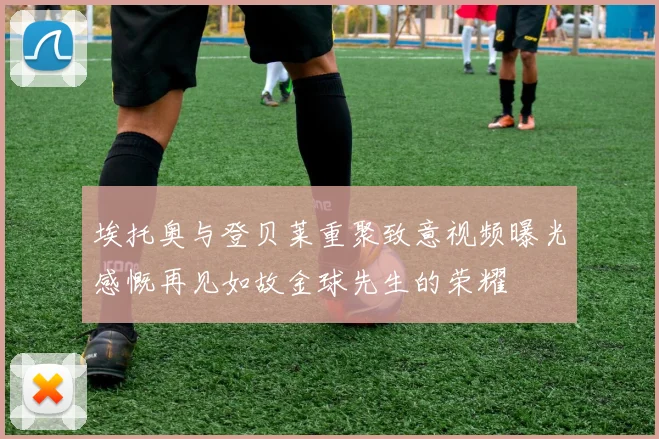 埃托奥与登贝莱重聚致意视频曝光感慨再见如故金球先生的荣耀