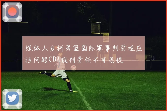 媒体人分析男篮国际赛事判罚适应性问题CBA裁判责任不可忽视