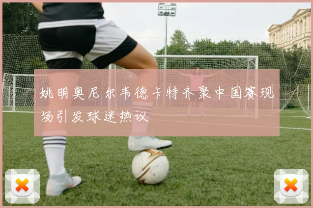 姚明奥尼尔韦德卡特齐聚中国赛现场引发球迷热议