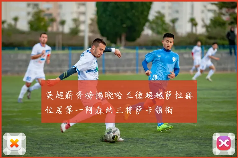 英超薪资榜揭晓哈兰德超越萨拉赫位居第一阿森纳三将萨卡领衔