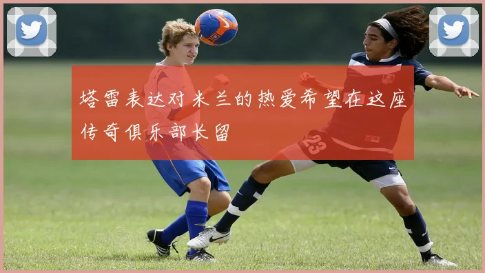 塔雷表达对米兰的热爱希望在这座传奇俱乐部长留