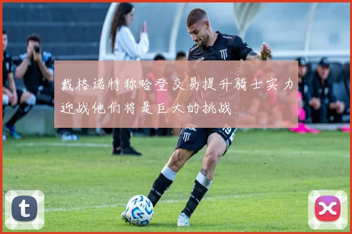 戴格诺特称哈登交易提升骑士实力迎战他们将是巨大的挑战
