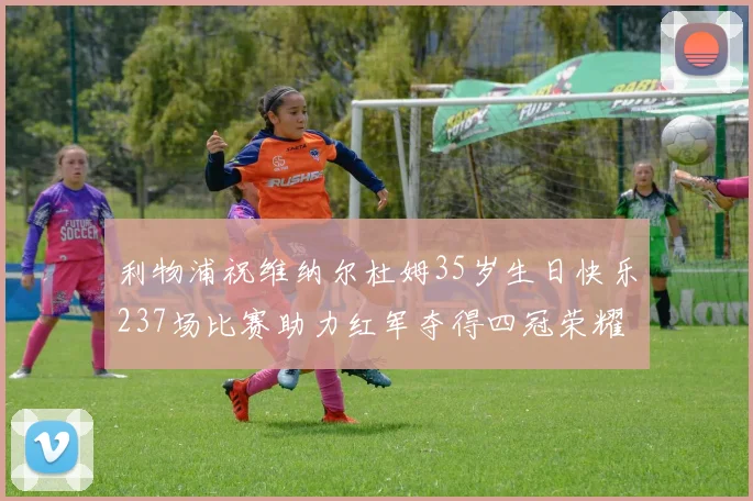 利物浦祝维纳尔杜姆35岁生日快乐237场比赛助力红军夺得四冠荣耀