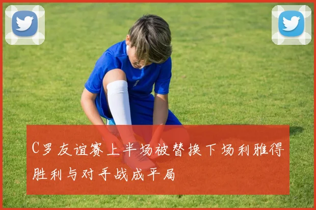 C罗友谊赛上半场被替换下场利雅得胜利与对手战成平局