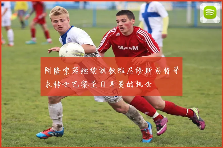 阿隆索若继续执教维尼修斯或将寻求转会巴黎圣日耳曼的机会