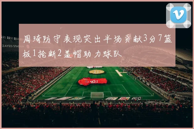 周琦防守表现突出半场贡献3分7篮板1抢断2盖帽助力球队