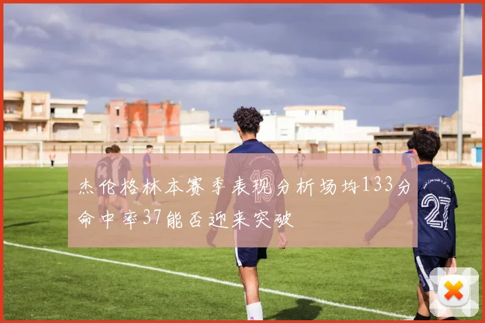 杰伦格林本赛季表现分析场均133分命中率37能否迎来突破