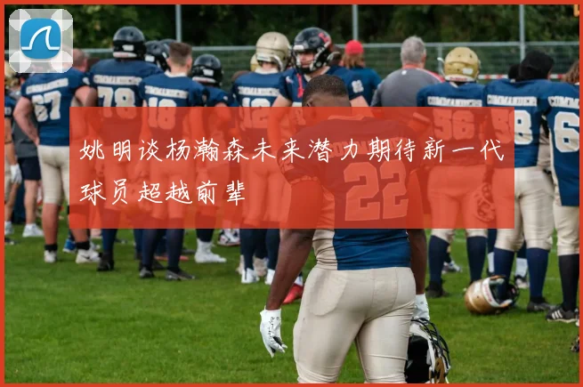 姚明谈杨瀚森未来潜力期待新一代球员超越前辈