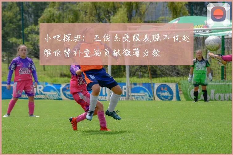 小吧探班：王俊杰受限表现不佳赵维伦替补登场贡献微薄分数