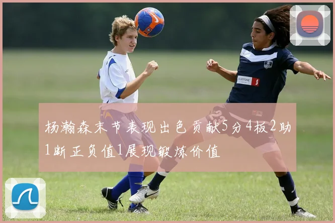 杨瀚森末节表现出色贡献5分4板2助1断正负值1展现锻炼价值