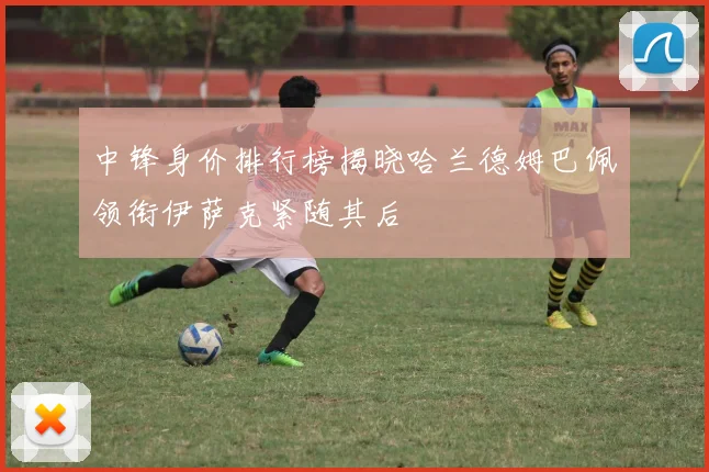 中锋身价排行榜揭晓哈兰德姆巴佩领衔伊萨克紧随其后