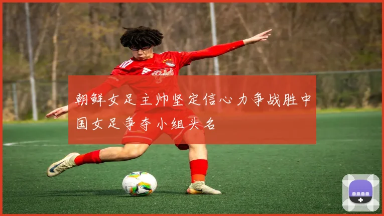 朝鲜女足主帅坚定信心力争战胜中国女足争夺小组头名