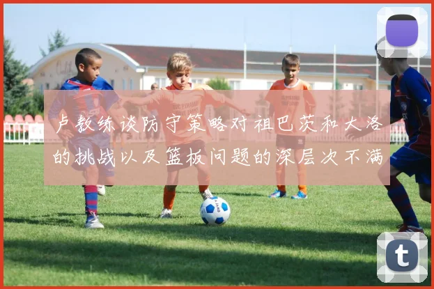 卢教练谈防守策略对祖巴茨和大洛的挑战以及篮板问题的深层次不满