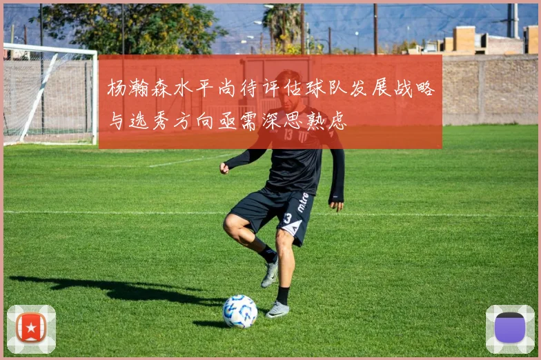 杨瀚森水平尚待评估球队发展战略与选秀方向亟需深思熟虑