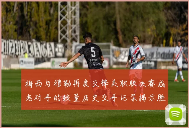 梅西与穆勒再度交锋美职联决赛成老对手的较量历史交手记录揭示胜负关系