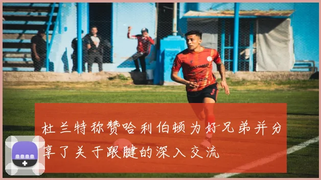 杜兰特称赞哈利伯顿为好兄弟并分享了关于跟腱的深入交流