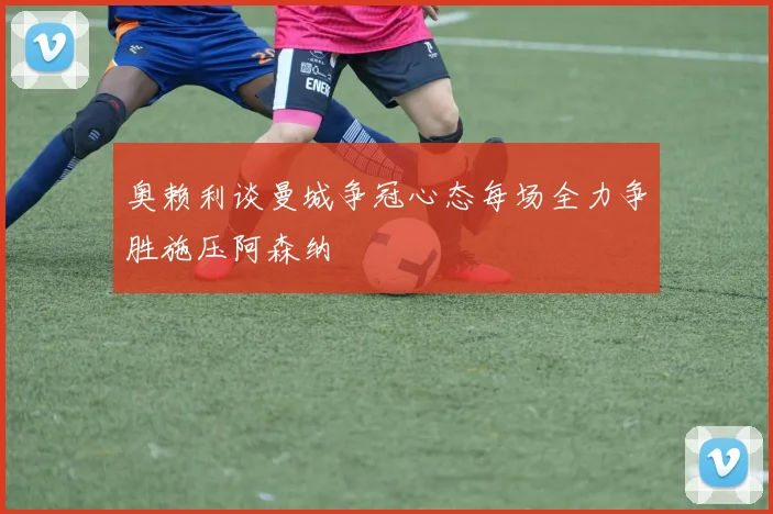 奥赖利谈曼城争冠心态每场全力争胜施压阿森纳