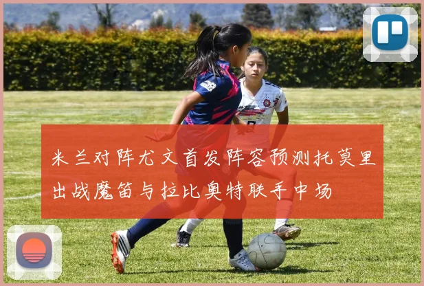 米兰对阵尤文首发阵容预测托莫里出战魔笛与拉比奥特联手中场