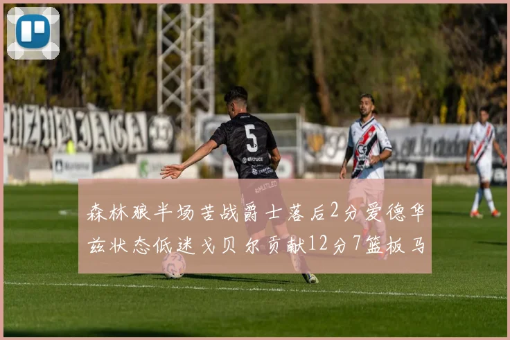 森林狼半场苦战爵士落后2分爱德华兹状态低迷戈贝尔贡献12分7篮板马卡表现抢眼拿下15分
