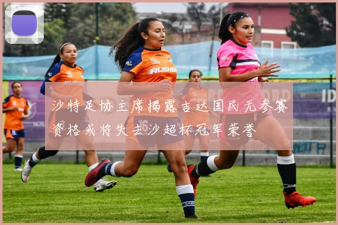 沙特足协主席揭露吉达国民无参赛资格或将失去沙超杯冠军荣誉