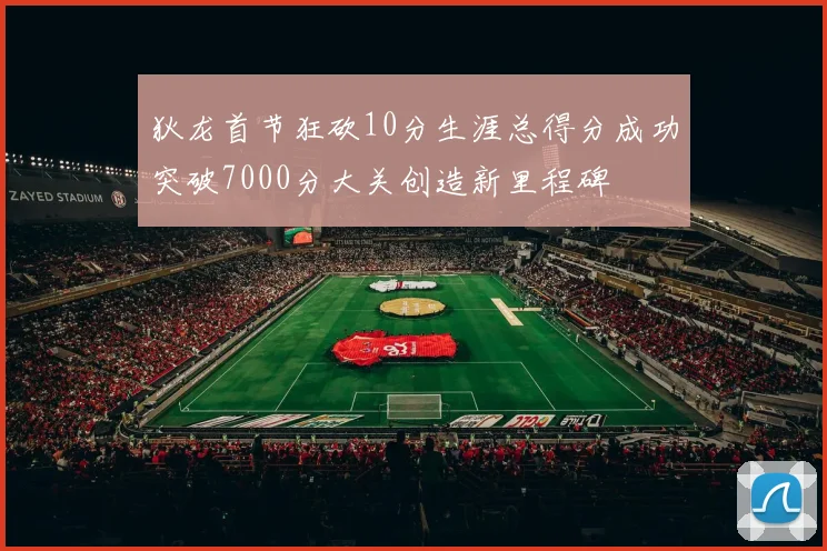 狄龙首节狂砍10分生涯总得分成功突破7000分大关创造新里程碑