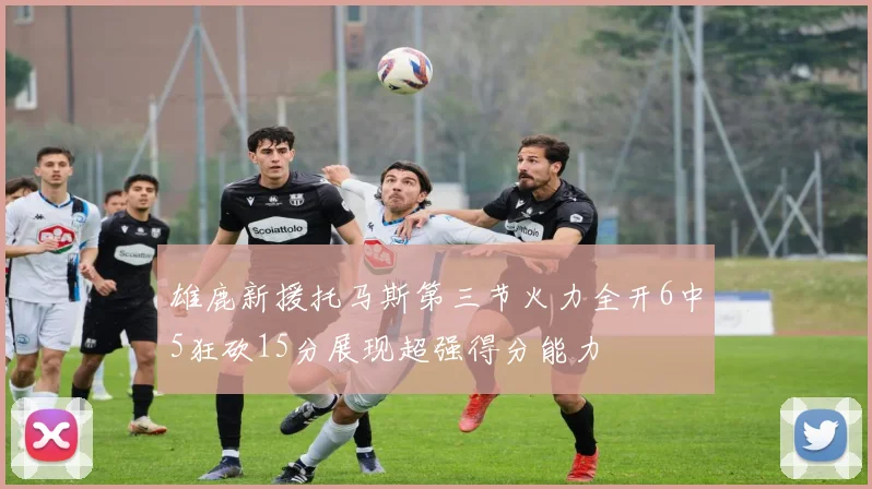 雄鹿新援托马斯第三节火力全开6中5狂砍15分展现超强得分能力