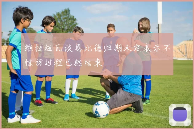 维拉纽瓦谈恩比德归期未定表示不惊讶过程已然结束