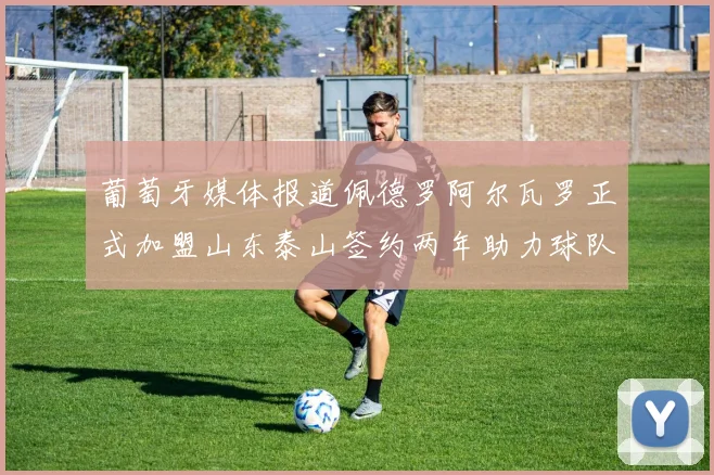 葡萄牙媒体报道佩德罗阿尔瓦罗正式加盟山东泰山签约两年助力球队发展