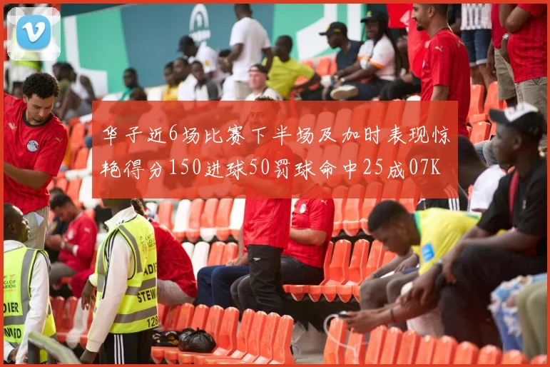 华子近6场比赛下半场及加时表现惊艳得分150进球50罚球命中25成07KB后首人