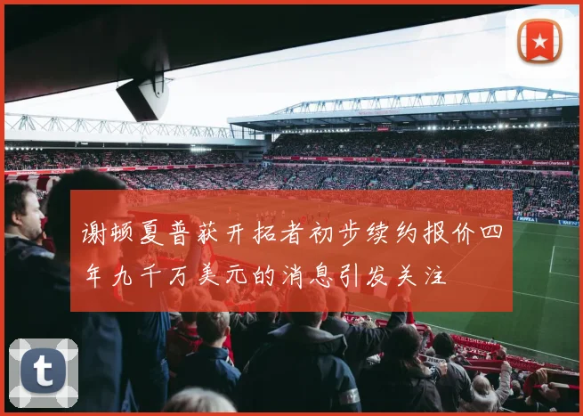 谢顿夏普获开拓者初步续约报价四年九千万美元的消息引发关注