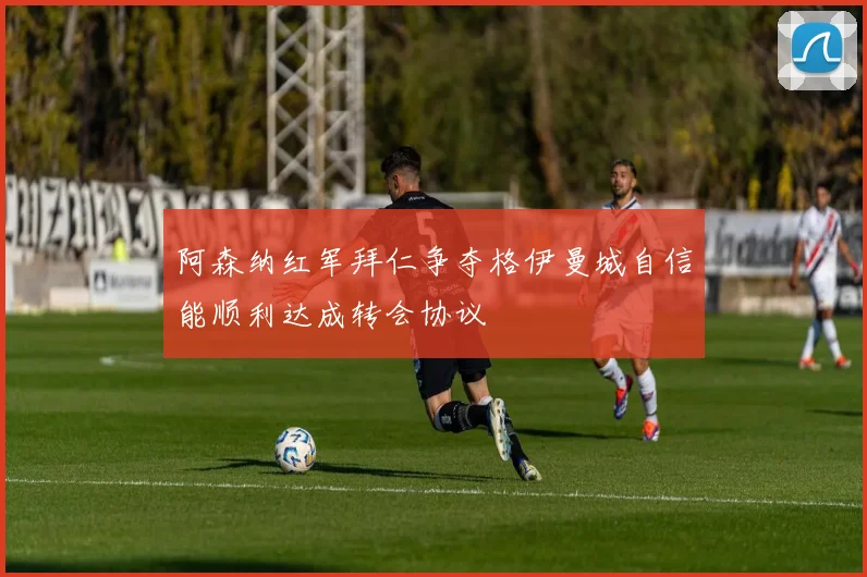 阿森纳红军拜仁争夺格伊曼城自信能顺利达成转会协议