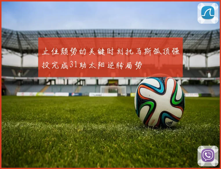 止住颓势的关键时刻托马斯弧顶强投完成31助太阳逆转局势