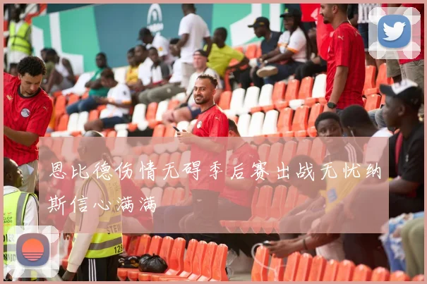 恩比德伤情无碍季后赛出战无忧纳斯信心满满