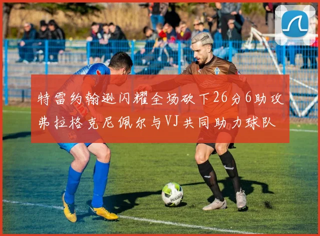 特雷约翰逊闪耀全场砍下26分6助攻弗拉格克尼佩尔与VJ共同助力球队表现出色